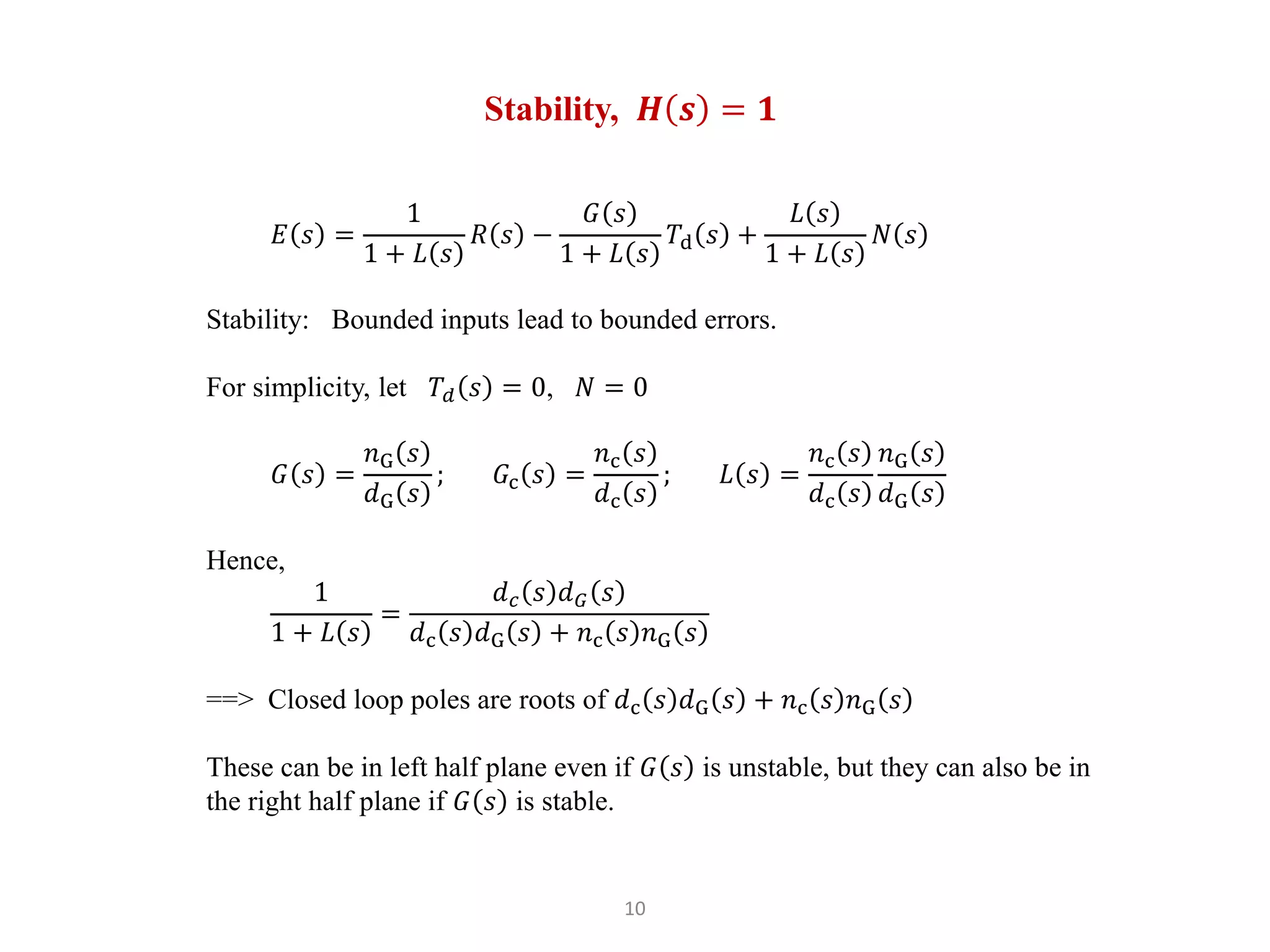 10
Stability, 𝑯 𝒔 = 𝟏
𝐸 𝑠 =
1
1 + 𝐿 𝑠
𝑅 𝑠 −
𝐺 𝑠
1 + 𝐿 𝑠
𝑇d 𝑠 +
𝐿 𝑠
1 + 𝐿 𝑠
𝑁 𝑠
Stability: Bounded inputs lead to bounded errors.
For simplicity, let 𝑇𝑑 𝑠 = 0, 𝑁 = 0
𝐺 𝑠 =
𝑛G 𝑠
𝑑G 𝑠
; 𝐺c 𝑠 =
𝑛c 𝑠
𝑑c 𝑠
; 𝐿 𝑠 =
𝑛c 𝑠
𝑑c 𝑠
𝑛G 𝑠
𝑑G 𝑠
Hence,
1
1 + 𝐿 𝑠
=
𝑑𝑐 𝑠 𝑑𝐺 𝑠
𝑑c 𝑠 𝑑G 𝑠 + 𝑛c 𝑠 𝑛G 𝑠
==> Closed loop poles are roots of 𝑑c 𝑠 𝑑G 𝑠 + 𝑛c 𝑠 𝑛G 𝑠
These can be in left half plane even if 𝐺 𝑠 is unstable, but they can also be in
the right half plane if 𝐺 𝑠 is stable.
 