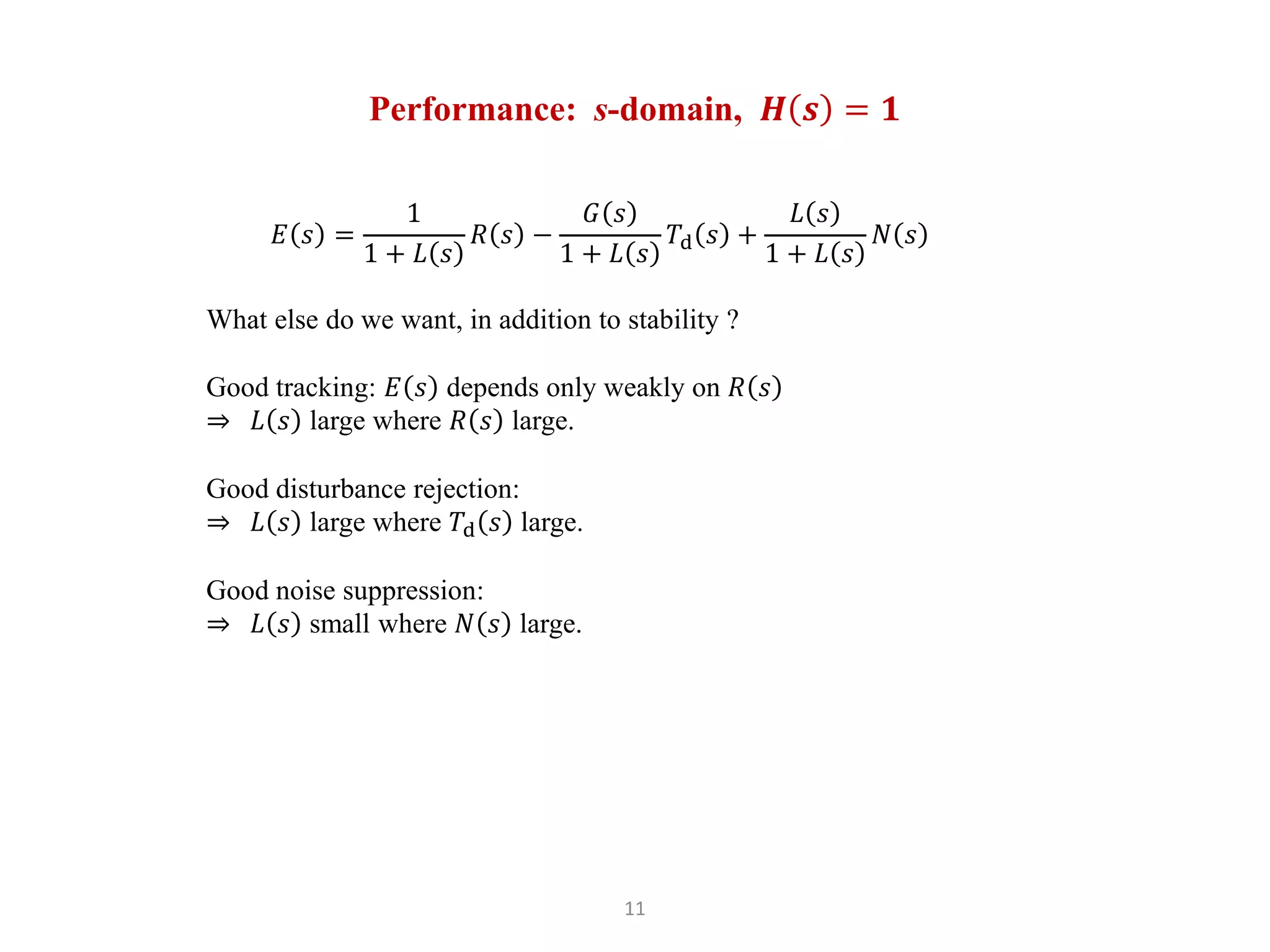 11
Performance: s-domain, 𝑯 𝒔 = 𝟏
𝐸 𝑠 =
1
1 + 𝐿 𝑠
𝑅 𝑠 −
𝐺 𝑠
1 + 𝐿 𝑠
𝑇d 𝑠 +
𝐿 𝑠
1 + 𝐿 𝑠
𝑁 𝑠
What else do we want, in addition to stability ?
Good tracking: 𝐸 𝑠 depends only weakly on 𝑅 𝑠
⇒ 𝐿 𝑠 large where 𝑅 𝑠 large.
Good disturbance rejection:
⇒ 𝐿 𝑠 large where 𝑇d 𝑠 large.
Good noise suppression:
⇒ 𝐿 𝑠 small where 𝑁 𝑠 large.
 