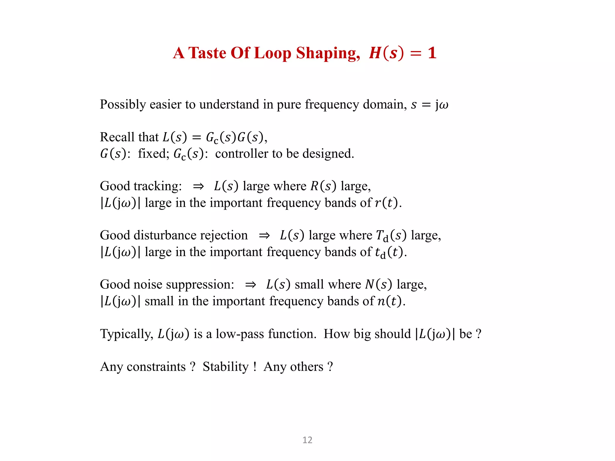 12
A Taste Of Loop Shaping, 𝑯 𝒔 = 𝟏
Possibly easier to understand in pure frequency domain, 𝑠 = j𝜔
Recall that 𝐿 𝑠 = 𝐺c 𝑠 𝐺 𝑠 ,
𝐺 𝑠 : fixed; 𝐺c 𝑠 : controller to be designed.
Good tracking: ⇒ 𝐿 𝑠 large where 𝑅 𝑠 large,
𝐿 j𝜔 large in the important frequency bands of 𝑟 𝑡 .
Good disturbance rejection ⇒ 𝐿 𝑠 large where 𝑇d 𝑠 large,
𝐿 j𝜔 large in the important frequency bands of 𝑡d 𝑡 .
Good noise suppression: ⇒ 𝐿 𝑠 small where 𝑁 𝑠 large,
𝐿 j𝜔 small in the important frequency bands of 𝑛 𝑡 .
Typically, 𝐿 j𝜔 is a low-pass function. How big should 𝐿 j𝜔 be ?
Any constraints ? Stability ! Any others ?
 