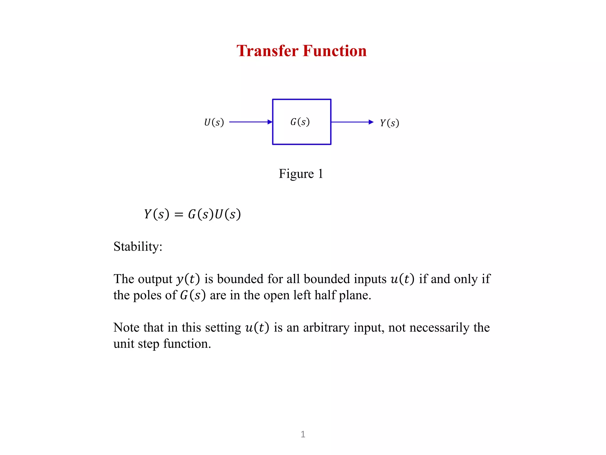 1
Transfer Function
𝑌 𝑠 = 𝐺 𝑠 𝑈 𝑠
Stability:
The output 𝑦 𝑡 is bounded for all bounded inputs 𝑢 𝑡 if and only if
the poles of 𝐺 𝑠 are in the open left half plane.
Note that in this setting 𝑢 𝑡 is an arbitrary input, not necessarily the
unit step function.
Figure 1
𝑌 𝑠
𝑈 𝑠 𝐺 𝑠
 