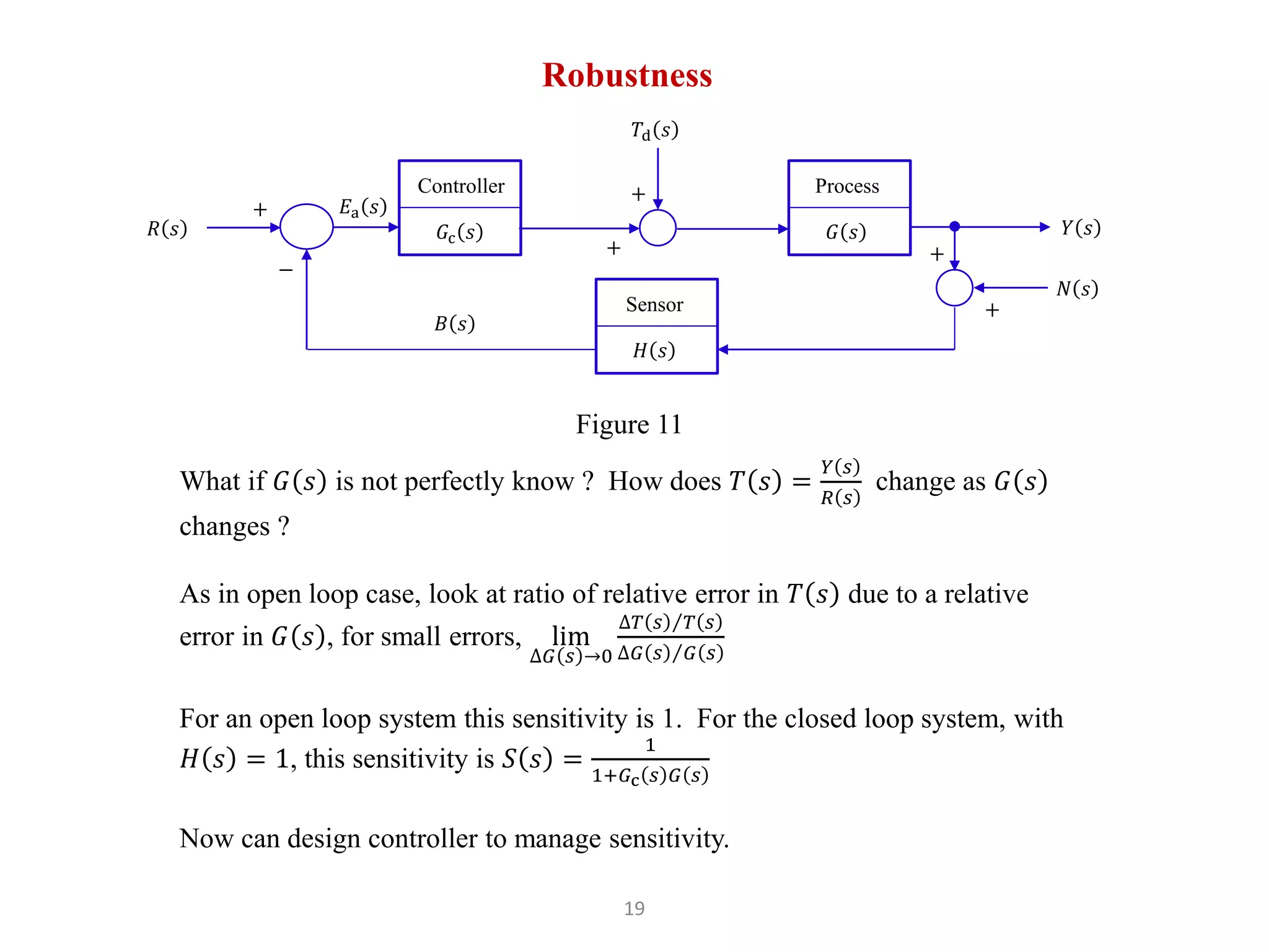 Robustness
𝐺c 𝑠
Controller
𝑌 𝑠
+
−
𝑅 𝑠
𝐸a 𝑠
Figure 11
𝐺 𝑠
Process
𝐻 𝑠
Sensor
𝐵 𝑠
+
+
𝑇d 𝑠
+
+
𝑁 𝑠
What if 𝐺 𝑠 is not perfectly know ? How does 𝑇 𝑠 =
𝑌 𝑠
𝑅 𝑠
change as 𝐺 𝑠
changes ?
As in open loop case, look at ratio of relative error in 𝑇 𝑠 due to a relative
error in 𝐺 𝑠 , for small errors, lim
∆𝐺 𝑠 →0
∆𝑇 𝑠 𝑇 𝑠
∆𝐺 𝑠 𝐺 𝑠
For an open loop system this sensitivity is 1. For the closed loop system, with
𝐻 𝑠 = 1, this sensitivity is 𝑆 𝑠 =
1
1+𝐺c 𝑠 𝐺 𝑠
Now can design controller to manage sensitivity.
19
 