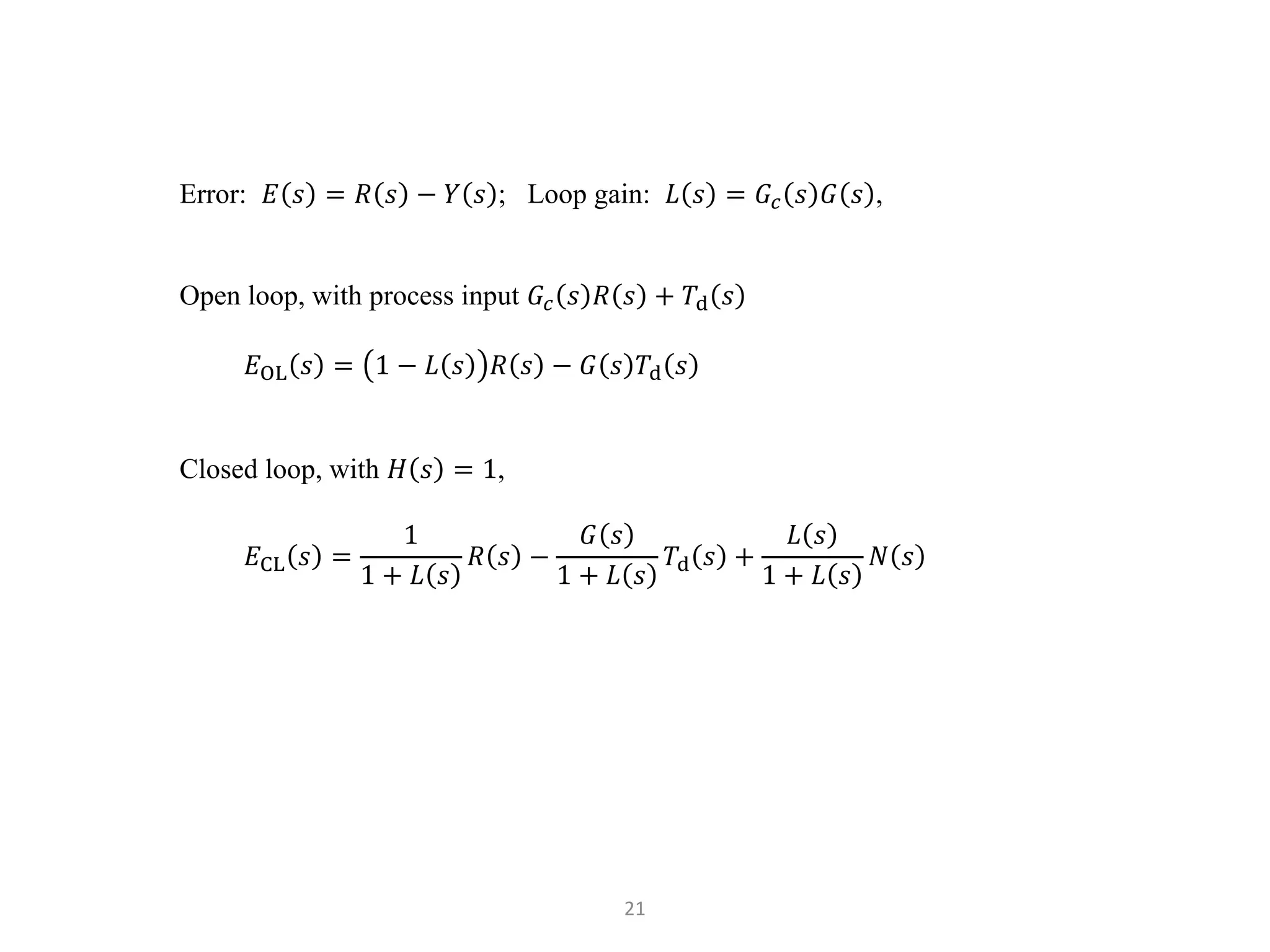 21
Error: 𝐸 𝑠 = 𝑅 𝑠 − 𝑌 𝑠 ; Loop gain: 𝐿 𝑠 = 𝐺𝑐 𝑠 𝐺 𝑠 ,
Open loop, with process input 𝐺𝑐 𝑠 𝑅 𝑠 + 𝑇d 𝑠
𝐸OL 𝑠 = 1 − 𝐿 𝑠 𝑅 𝑠 − 𝐺 𝑠 𝑇d 𝑠
Closed loop, with 𝐻 𝑠 = 1,
𝐸CL 𝑠 =
1
1 + 𝐿 𝑠
𝑅 𝑠 −
𝐺 𝑠
1 + 𝐿 𝑠
𝑇d 𝑠 +
𝐿 𝑠
1 + 𝐿 𝑠
𝑁 𝑠
 