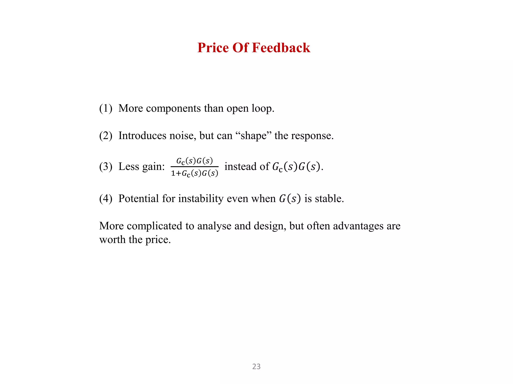 23
Price Of Feedback
(1) More components than open loop.
(2) Introduces noise, but can “shape” the response.
(3) Less gain:
𝐺c 𝑠 𝐺 𝑠
1+𝐺c 𝑠 𝐺 𝑠
instead of 𝐺c 𝑠 𝐺 𝑠 .
(4) Potential for instability even when 𝐺 𝑠 is stable.
More complicated to analyse and design, but often advantages are
worth the price.
 