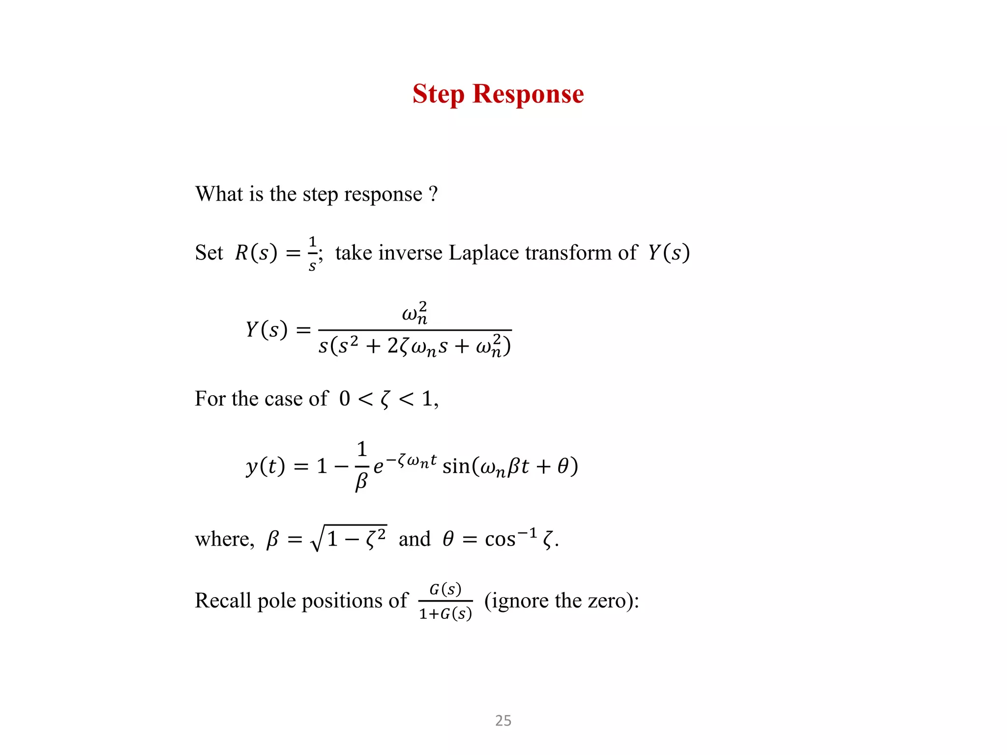 25
Step Response
What is the step response ?
Set 𝑅 𝑠 =
1
𝑠
; take inverse Laplace transform of 𝑌 𝑠
𝑌 𝑠 =
𝜔𝑛
2
𝑠 𝑠2 + 2𝜁𝜔𝑛𝑠 + 𝜔𝑛
2
For the case of 0 < 𝜁 < 1,
𝑦 𝑡 = 1 −
1
𝛽
𝑒−𝜁𝜔𝑛𝑡
sin 𝜔𝑛𝛽𝑡 + 𝜃
where, 𝛽 = 1 − 𝜁2 and 𝜃 = cos−1
𝜁.
Recall pole positions of
𝐺 𝑠
1+𝐺 𝑠
(ignore the zero):
 