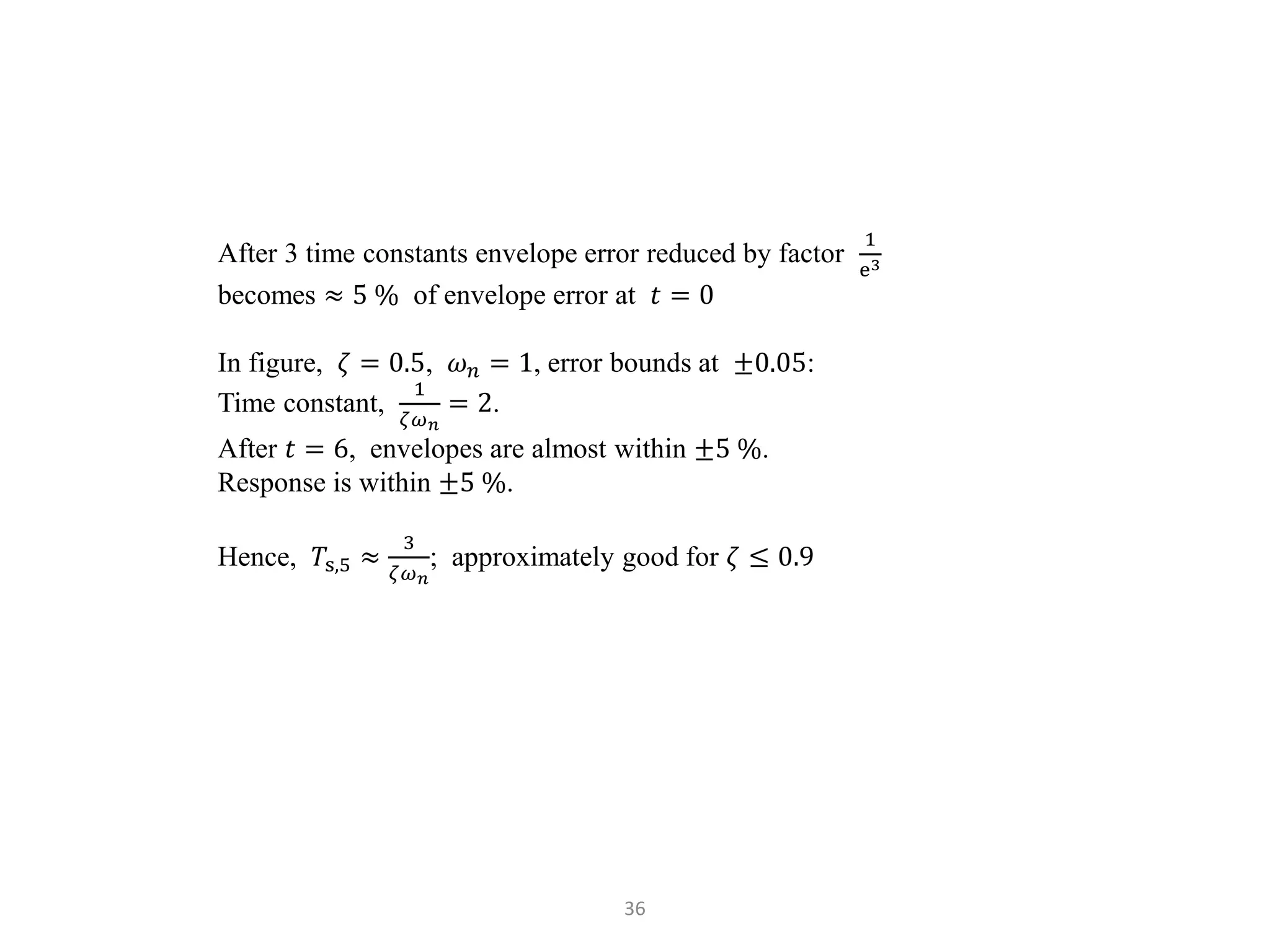 36
After 3 time constants envelope error reduced by factor
1
e3
becomes ≈ 5 % of envelope error at 𝑡 = 0
In figure, 𝜁 = 0.5, 𝜔𝑛 = 1, error bounds at ±0.05:
Time constant,
1
𝜁𝜔𝑛
= 2.
After 𝑡 = 6, envelopes are almost within ±5 %.
Response is within ±5 %.
Hence, 𝑇s,5 ≈
3
𝜁𝜔𝑛
; approximately good for 𝜁 ≤ 0.9
 