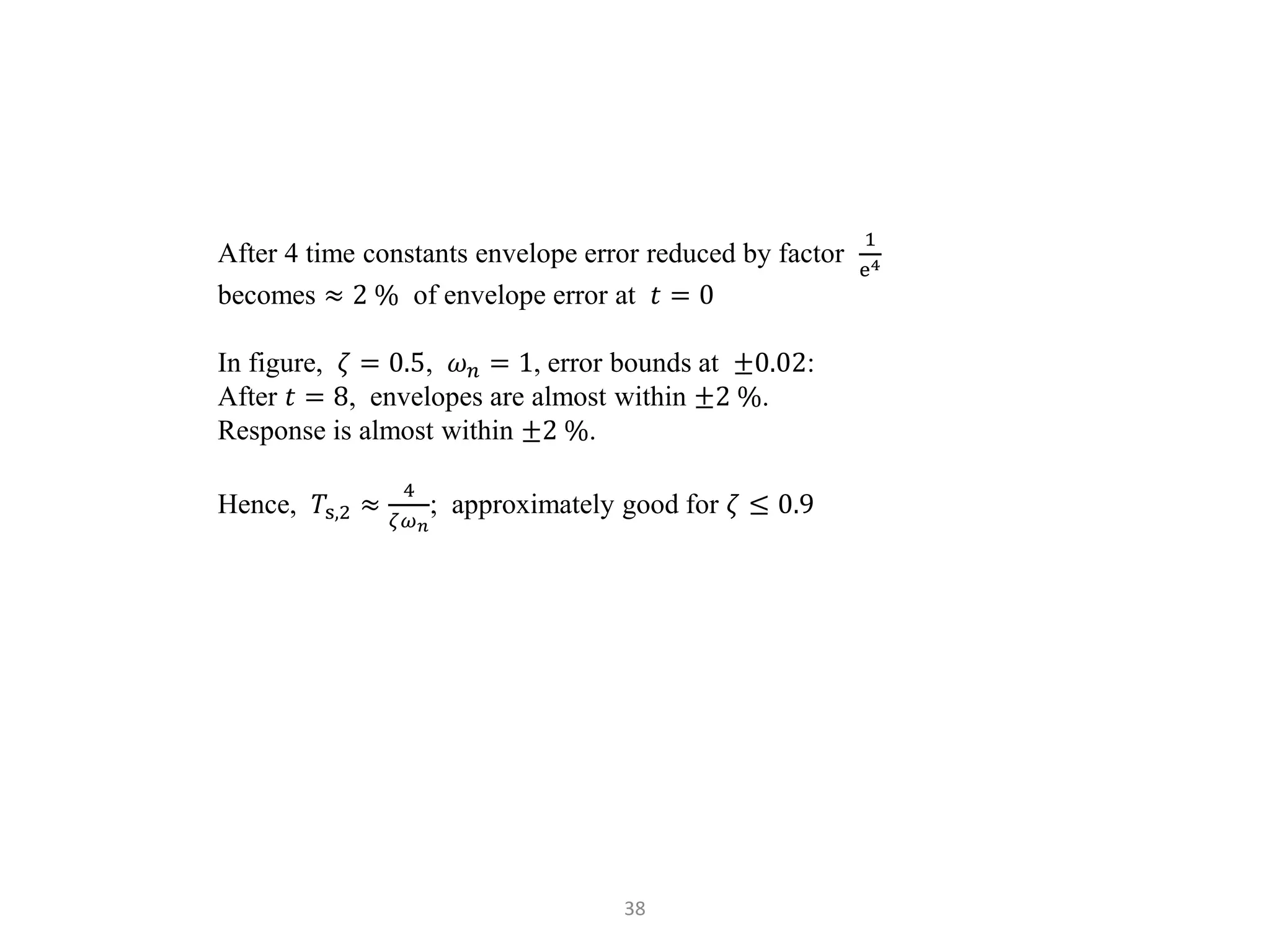 38
After 4 time constants envelope error reduced by factor
1
e4
becomes ≈ 2 % of envelope error at 𝑡 = 0
In figure, 𝜁 = 0.5, 𝜔𝑛 = 1, error bounds at ±0.02:
After 𝑡 = 8, envelopes are almost within ±2 %.
Response is almost within ±2 %.
Hence, 𝑇s,2 ≈
4
𝜁𝜔𝑛
; approximately good for 𝜁 ≤ 0.9
 