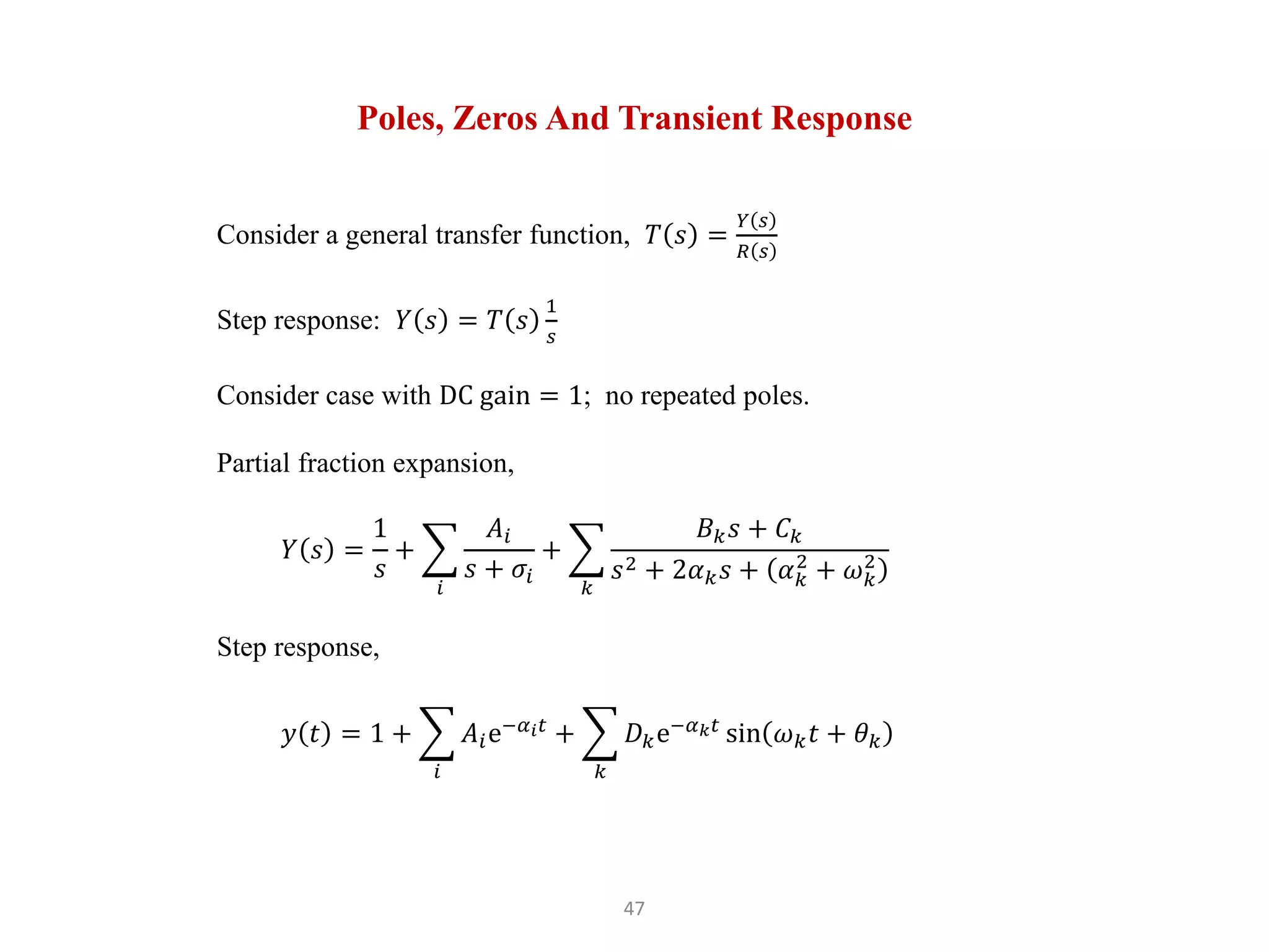 47
Poles, Zeros And Transient Response
Consider a general transfer function, 𝑇 𝑠 =
𝑌 𝑠
𝑅 𝑠
Step response: 𝑌 𝑠 = 𝑇 𝑠
1
𝑠
Consider case with DC gain = 1; no repeated poles.
Partial fraction expansion,
𝑌 𝑠 =
1
𝑠
+
𝑖
𝐴𝑖
𝑠 + 𝜎𝑖
+
𝑘
𝐵𝑘𝑠 + 𝐶𝑘
𝑠2 + 2𝛼𝑘𝑠 + 𝛼𝑘
2
+ 𝜔𝑘
2
Step response,
𝑦 𝑡 = 1 +
𝑖
𝐴𝑖e−𝛼𝑖𝑡
+
𝑘
𝐷𝑘e−𝛼𝑘𝑡
sin 𝜔𝑘𝑡 + 𝜃𝑘
 