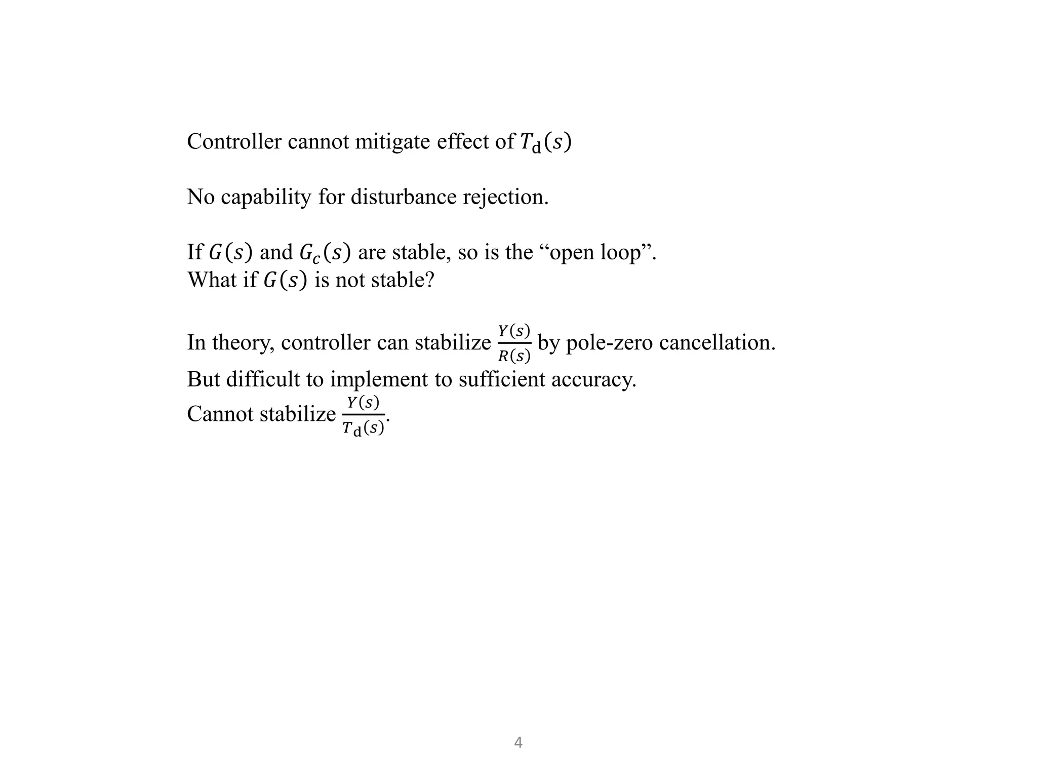 4
Controller cannot mitigate effect of 𝑇d 𝑠
No capability for disturbance rejection.
If 𝐺 𝑠 and 𝐺𝑐 𝑠 are stable, so is the “open loop”.
What if 𝐺 𝑠 is not stable?
In theory, controller can stabilize
𝑌 𝑠
𝑅 𝑠
by pole-zero cancellation.
But difficult to implement to sufficient accuracy.
Cannot stabilize
𝑌 𝑠
𝑇d 𝑠
.
 