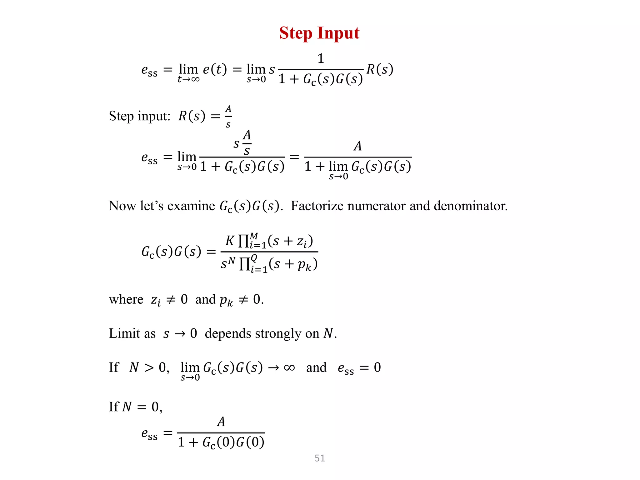 51
Step Input
𝑒ss = lim
𝑡→∞
𝑒 𝑡 = lim
𝑠→0
𝑠
1
1 + 𝐺c 𝑠 𝐺 𝑠
𝑅 𝑠
Step input: 𝑅 𝑠 =
𝐴
𝑠
𝑒ss = lim
𝑠→0
𝑠
𝐴
𝑠
1 + 𝐺c 𝑠 𝐺 𝑠
=
𝐴
1 + lim
𝑠→0
𝐺c 𝑠 𝐺 𝑠
Now let’s examine 𝐺c 𝑠 𝐺 𝑠 . Factorize numerator and denominator.
𝐺c 𝑠 𝐺 𝑠 =
𝐾 𝑖=1
𝑀
𝑠 + 𝑧𝑖
𝑠𝑁
𝑖=1
𝑄
𝑠 + 𝑝𝑘
where 𝑧𝑖 ≠ 0 and 𝑝𝑘 ≠ 0.
Limit as 𝑠 → 0 depends strongly on 𝑁.
If 𝑁 > 0, lim
𝑠→0
𝐺c 𝑠 𝐺 𝑠 → ∞ and 𝑒ss = 0
If 𝑁 = 0,
𝑒ss =
𝐴
1 + 𝐺c 0 𝐺 0
 