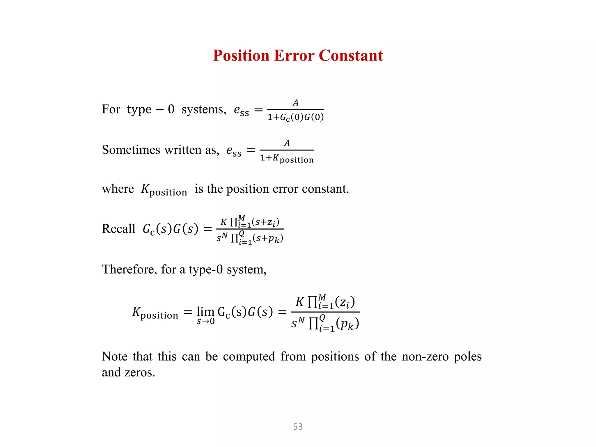 53
Position Error Constant
For type − 0 systems, 𝑒ss =
𝐴
1+𝐺c 0 𝐺 0
Sometimes written as, 𝑒ss =
𝐴
1+𝐾position
where 𝐾position is the position error constant.
Recall 𝐺c 𝑠 𝐺 𝑠 =
𝐾 𝑖=1
𝑀
𝑠+𝑧𝑖
𝑠𝑁
𝑖=1
𝑄
𝑠+𝑝𝑘
Therefore, for a type-0 system,
𝐾position = lim
𝑠→0
Gc s 𝐺 𝑠 =
𝐾 𝑖=1
𝑀
𝑧𝑖
𝑠𝑁
𝑖=1
𝑄
𝑝𝑘
Note that this can be computed from positions of the non-zero poles
and zeros.
 