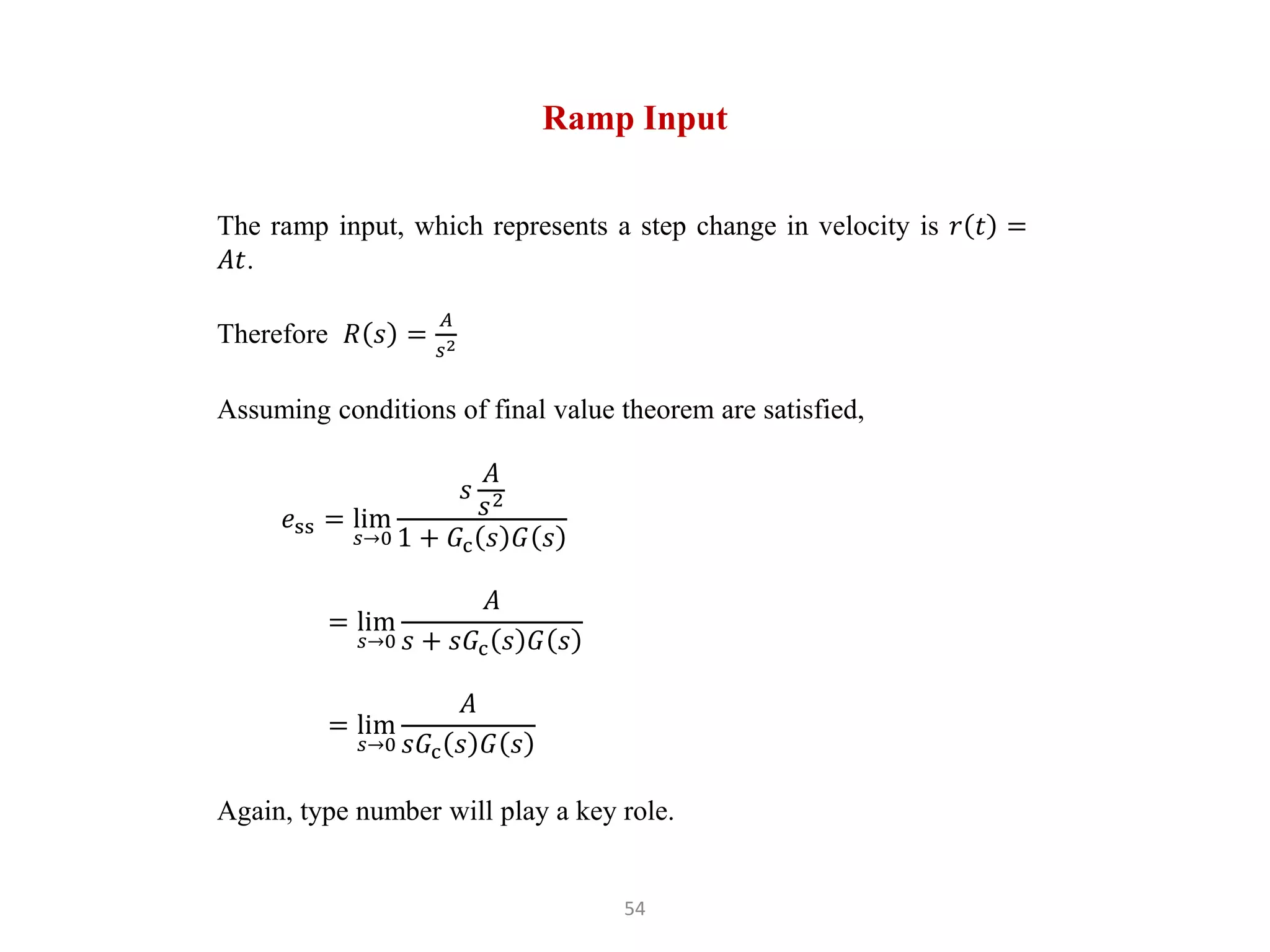 54
Ramp Input
The ramp input, which represents a step change in velocity is 𝑟 𝑡 =
𝐴𝑡.
Therefore 𝑅 𝑠 =
𝐴
𝑠2
Assuming conditions of final value theorem are satisfied,
𝑒ss = lim
𝑠→0
𝑠
𝐴
𝑠2
1 + 𝐺c 𝑠 𝐺 𝑠
= lim
𝑠→0
𝐴
𝑠 + 𝑠𝐺c 𝑠 𝐺 𝑠
= lim
𝑠→0
𝐴
𝑠𝐺c 𝑠 𝐺 𝑠
Again, type number will play a key role.
 