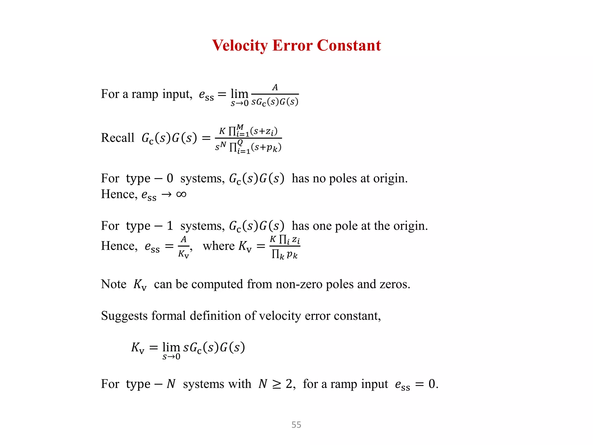 55
Velocity Error Constant
For a ramp input, 𝑒ss = lim
𝑠→0
𝐴
𝑠𝐺c 𝑠 𝐺 𝑠
Recall 𝐺c 𝑠 𝐺 𝑠 =
𝐾 𝑖=1
𝑀
𝑠+𝑧𝑖
𝑠𝑁
𝑖=1
𝑄
𝑠+𝑝𝑘
For type − 0 systems, 𝐺c 𝑠 𝐺 𝑠 has no poles at origin.
Hence, 𝑒ss → ∞
For type − 1 systems, 𝐺c 𝑠 𝐺 𝑠 has one pole at the origin.
Hence, 𝑒ss =
𝐴
𝐾v
, where 𝐾v =
𝐾 𝑖 𝑧𝑖
𝑘 𝑝𝑘
Note 𝐾v can be computed from non-zero poles and zeros.
Suggests formal definition of velocity error constant,
𝐾v = lim
𝑠→0
𝑠𝐺c 𝑠 𝐺 𝑠
For type − 𝑁 systems with 𝑁 ≥ 2, for a ramp input 𝑒ss = 0.
 