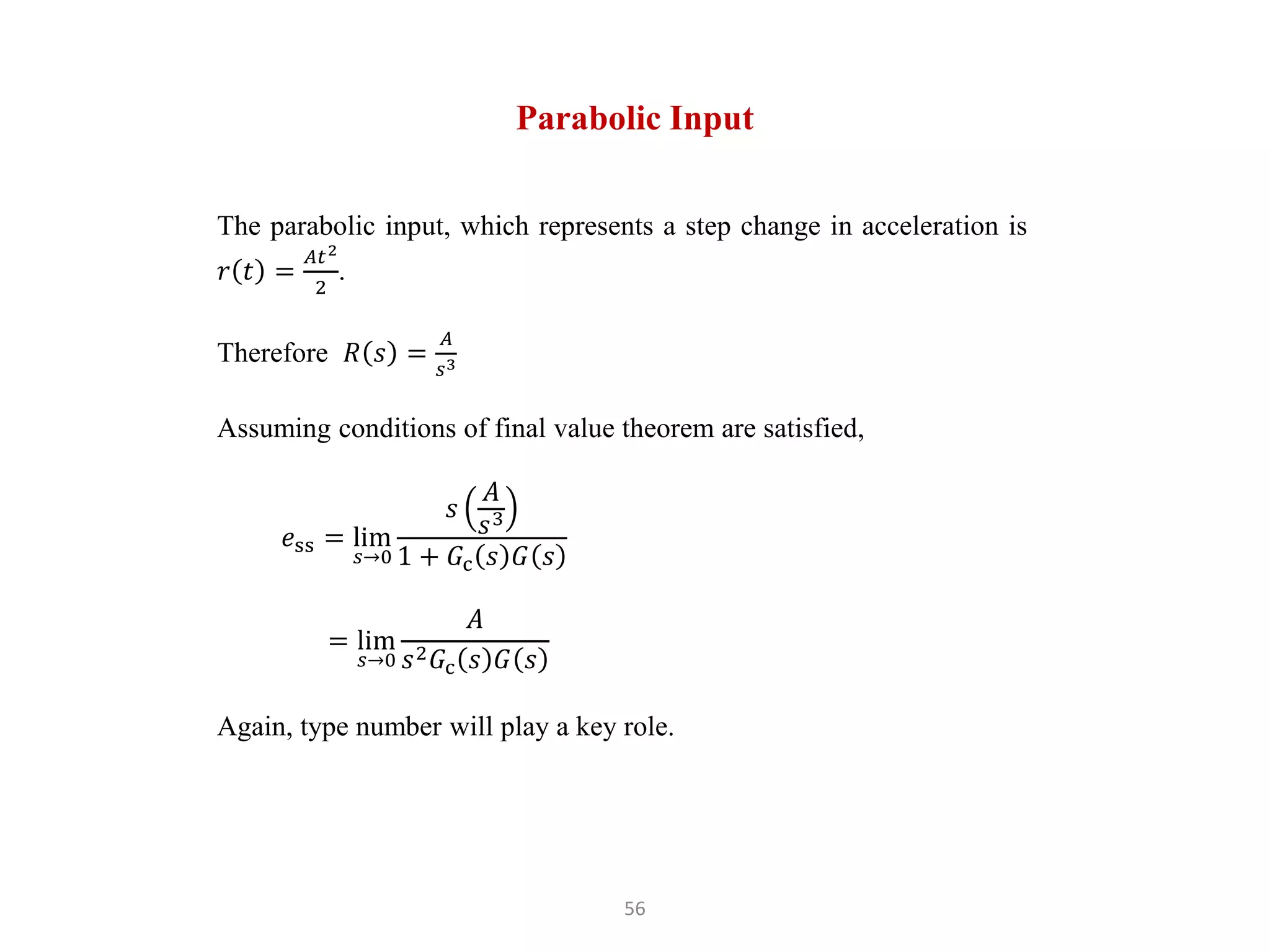 56
Parabolic Input
The parabolic input, which represents a step change in acceleration is
𝑟 𝑡 =
𝐴𝑡2
2
.
Therefore 𝑅 𝑠 =
𝐴
𝑠3
Assuming conditions of final value theorem are satisfied,
𝑒ss = lim
𝑠→0
𝑠
𝐴
𝑠3
1 + 𝐺c 𝑠 𝐺 𝑠
= lim
𝑠→0
𝐴
𝑠2𝐺c 𝑠 𝐺 𝑠
Again, type number will play a key role.
 