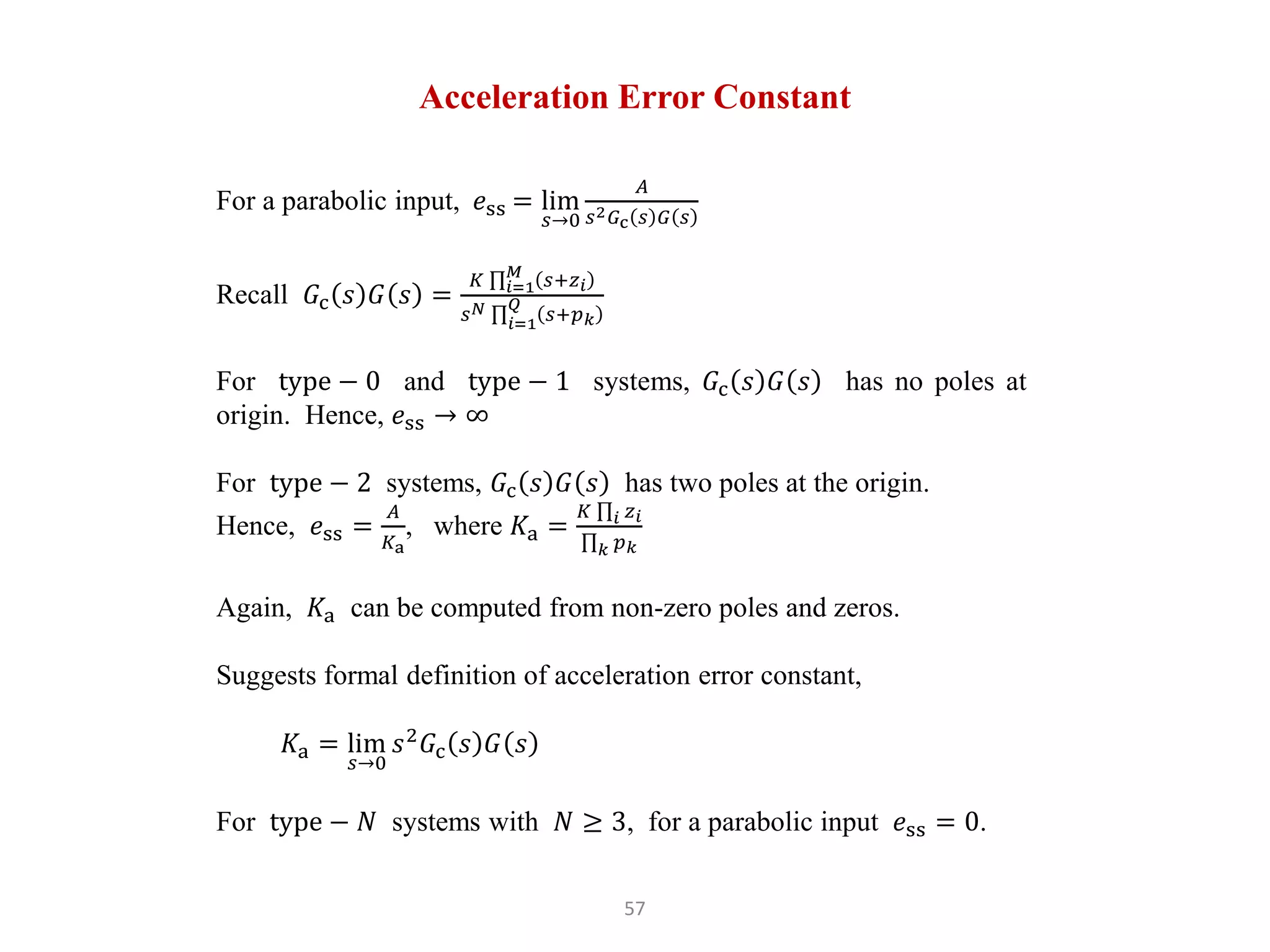 57
Acceleration Error Constant
For a parabolic input, 𝑒ss = lim
𝑠→0
𝐴
𝑠2𝐺c 𝑠 𝐺 𝑠
Recall 𝐺c 𝑠 𝐺 𝑠 =
𝐾 𝑖=1
𝑀
𝑠+𝑧𝑖
𝑠𝑁
𝑖=1
𝑄
𝑠+𝑝𝑘
For type − 0 and type − 1 systems, 𝐺c 𝑠 𝐺 𝑠 has no poles at
origin. Hence, 𝑒ss → ∞
For type − 2 systems, 𝐺c 𝑠 𝐺 𝑠 has two poles at the origin.
Hence, 𝑒ss =
𝐴
𝐾a
, where 𝐾a =
𝐾 𝑖 𝑧𝑖
𝑘 𝑝𝑘
Again, 𝐾a can be computed from non-zero poles and zeros.
Suggests formal definition of acceleration error constant,
𝐾a = lim
𝑠→0
𝑠2
𝐺c 𝑠 𝐺 𝑠
For type − 𝑁 systems with 𝑁 ≥ 3, for a parabolic input 𝑒ss = 0.
 
