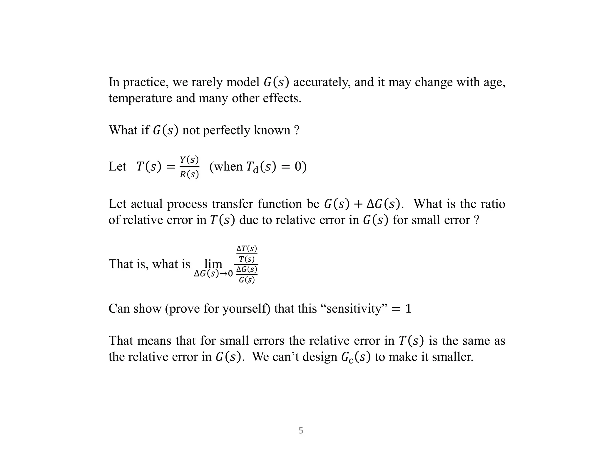 5
In practice, we rarely model 𝐺 𝑠 accurately, and it may change with age,
temperature and many other effects.
What if 𝐺 𝑠 not perfectly known ?
Let 𝑇 𝑠 =
𝑌 𝑠
𝑅 𝑠
(when 𝑇d 𝑠 = 0)
Let actual process transfer function be 𝐺 𝑠 + ∆𝐺 𝑠 . What is the ratio
of relative error in 𝑇 𝑠 due to relative error in 𝐺 𝑠 for small error ?
That is, what is lim
∆𝐺 𝑠 →0
∆𝑇 𝑠
𝑇 𝑠
∆𝐺 𝑠
𝐺 𝑠
Can show (prove for yourself) that this “sensitivity” = 1
That means that for small errors the relative error in 𝑇 𝑠 is the same as
the relative error in 𝐺 𝑠 . We can’t design 𝐺c 𝑠 to make it smaller.
 