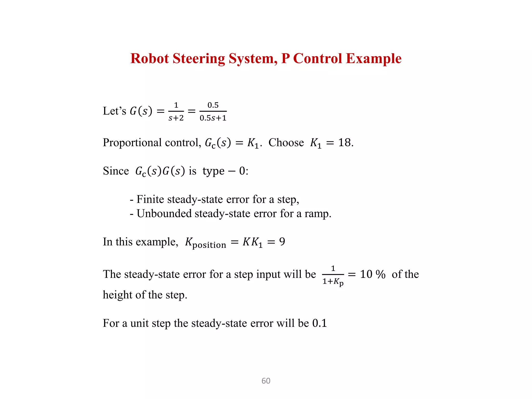 60
Robot Steering System, P Control Example
Let’s 𝐺 𝑠 =
1
𝑠+2
=
0.5
0.5𝑠+1
Proportional control, 𝐺c 𝑠 = 𝐾1. Choose 𝐾1 = 18.
Since 𝐺c 𝑠 𝐺 𝑠 is type − 0:
- Finite steady-state error for a step,
- Unbounded steady-state error for a ramp.
In this example, 𝐾position = 𝐾𝐾1 = 9
The steady-state error for a step input will be
1
1+𝐾p
= 10 % of the
height of the step.
For a unit step the steady-state error will be 0.1
 