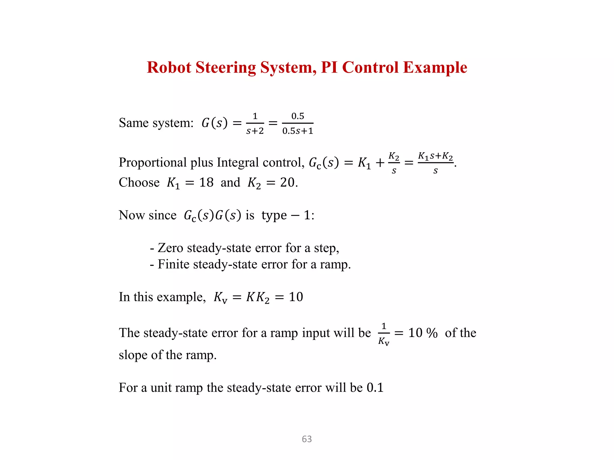 63
Robot Steering System, PI Control Example
Same system: 𝐺 𝑠 =
1
𝑠+2
=
0.5
0.5𝑠+1
Proportional plus Integral control, 𝐺c 𝑠 = 𝐾1 +
𝐾2
𝑠
=
𝐾1𝑠+𝐾2
𝑠
.
Choose 𝐾1 = 18 and 𝐾2 = 20.
Now since 𝐺c 𝑠 𝐺 𝑠 is type − 1:
- Zero steady-state error for a step,
- Finite steady-state error for a ramp.
In this example, 𝐾v = 𝐾𝐾2 = 10
The steady-state error for a ramp input will be
1
𝐾v
= 10 % of the
slope of the ramp.
For a unit ramp the steady-state error will be 0.1
 