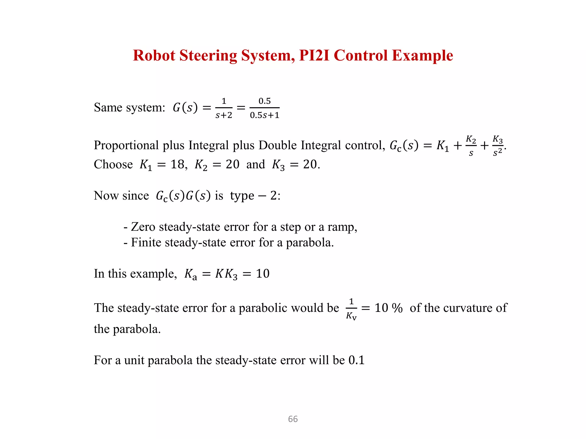66
Robot Steering System, PI2I Control Example
Same system: 𝐺 𝑠 =
1
𝑠+2
=
0.5
0.5𝑠+1
Proportional plus Integral plus Double Integral control, 𝐺c 𝑠 = 𝐾1 +
𝐾2
𝑠
+
𝐾3
𝑠2.
Choose 𝐾1 = 18, 𝐾2 = 20 and 𝐾3 = 20.
Now since 𝐺c 𝑠 𝐺 𝑠 is type − 2:
- Zero steady-state error for a step or a ramp,
- Finite steady-state error for a parabola.
In this example, 𝐾a = 𝐾𝐾3 = 10
The steady-state error for a parabolic would be
1
𝐾v
= 10 % of the curvature of
the parabola.
For a unit parabola the steady-state error will be 0.1
 