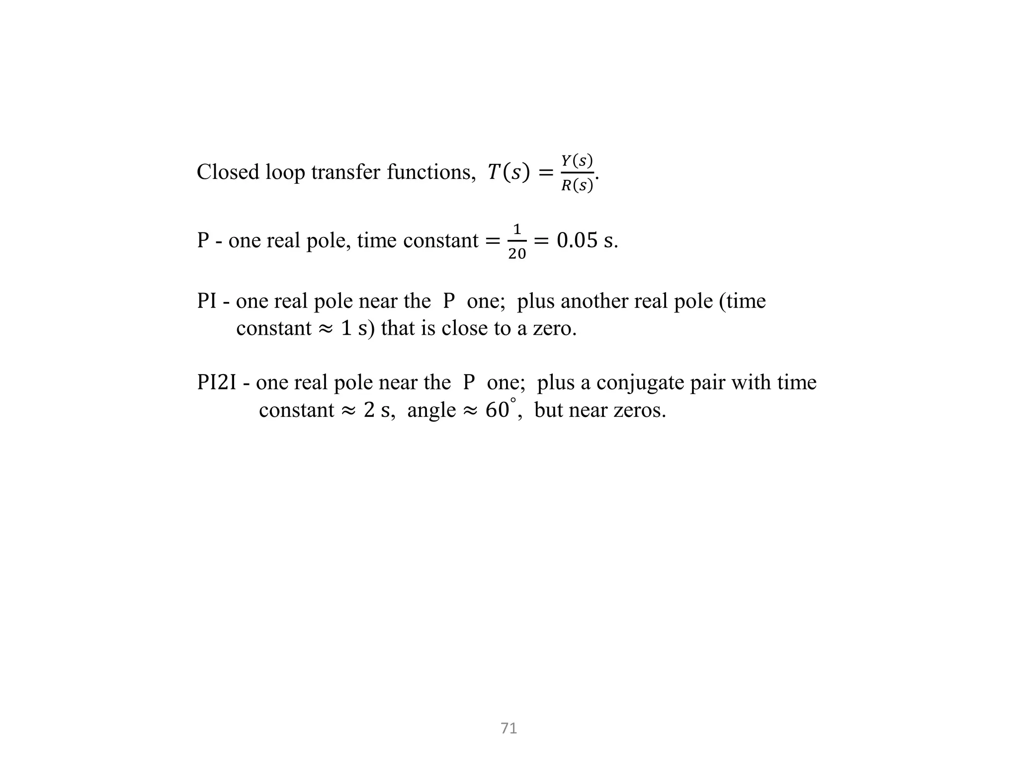 71
Closed loop transfer functions, 𝑇 𝑠 =
𝑌 𝑠
𝑅 𝑠
.
P - one real pole, time constant =
1
20
= 0.05 s.
PI - one real pole near the P one; plus another real pole (time
constant ≈ 1 s) that is close to a zero.
PI2I - one real pole near the P one; plus a conjugate pair with time
constant ≈ 2 s, angle ≈ 60°
, but near zeros.
 