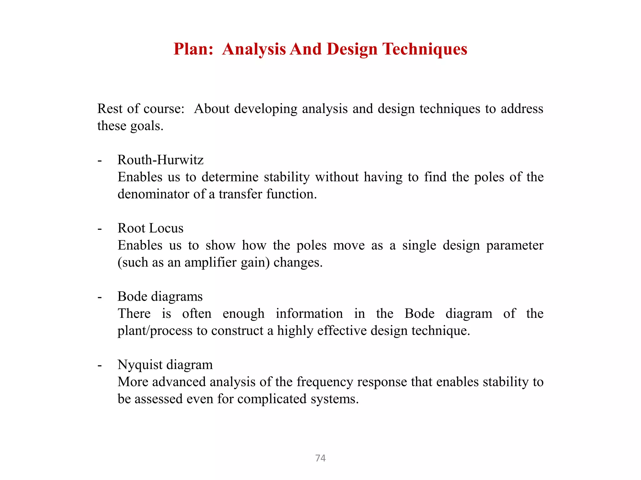 74
Rest of course: About developing analysis and design techniques to address
these goals.
- Routh-Hurwitz
Enables us to determine stability without having to find the poles of the
denominator of a transfer function.
- Root Locus
Enables us to show how the poles move as a single design parameter
(such as an amplifier gain) changes.
- Bode diagrams
There is often enough information in the Bode diagram of the
plant/process to construct a highly effective design technique.
- Nyquist diagram
More advanced analysis of the frequency response that enables stability to
be assessed even for complicated systems.
Plan: Analysis And Design Techniques
 