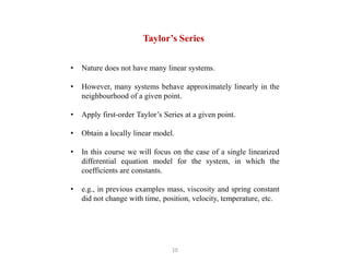 10
• Nature does not have many linear systems.
• However, many systems behave approximately linearly in the
neighbourhood of a given point.
• Apply first-order Taylor’s Series at a given point.
• Obtain a locally linear model.
• In this course we will focus on the case of a single linearized
differential equation model for the system, in which the
coefficients are constants.
• e.g., in previous examples mass, viscosity and spring constant
did not change with time, position, velocity, temperature, etc.
Taylor’s Series
 