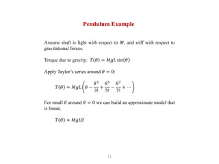 11
Pendulum Example
Assume shaft is light with respect to 𝑀, and stiff with respect to
gravitational forces.
Torque due to gravity: 𝑇 𝜃 = 𝑀𝑔𝐿 sin 𝜃
Apply Taylor’s series around 𝜃 = 0:
𝑇 𝜃 = 𝑀𝑔𝐿 𝜃 −
𝜃3
3!
+
𝜃5
5!
−
𝜃7
7!
+ ⋯
For small 𝜃 around 𝜃 = 0 we can build an approximate model that
is linear,
𝑇 𝜃 ≈ 𝑀𝑔𝐿𝜃
 