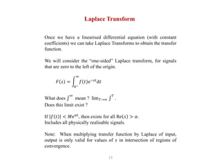 13
Laplace Transform
Once we have a linearised differential equation (with constant
coefficients) we can take Laplace Transforms to obtain the transfer
function.
We will consider the “one-sided” Laplace transform, for signals
that are zero to the left of the origin.
𝐹 𝑠 =
0−
∞
𝑓 𝑡 e−𝑠𝑡
d𝑡
What does
∞
mean ? lim𝑇→∞
𝑇
.
Does this limit exist ?
If 𝑓 𝑡 < 𝑀e𝛼𝑡
, then exists for all Re 𝑠 > 𝛼.
Includes all physically realisable signals.
Note: When multiplying transfer function by Laplace of input,
output is only valid for values of 𝑠 in intersection of regions of
convergence.
 