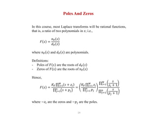 14
Poles And Zeros
In this course, most Laplace transforms will be rational functions,
that is, a ratio of two polynomials in 𝑠; i.e.,
𝐹 𝑠 =
𝑛F 𝑠
𝑑F 𝑠
where 𝑛F 𝑠 and 𝑑F 𝑠 are polynomials.
Definitions:
- Poles of 𝐹 𝑠 are the roots of 𝑑F 𝑠
- Zeros of 𝐹 𝑠 are the roots of 𝑛F 𝑠
Hence,
𝐹 𝑠 =
𝐾F 𝑖=1
𝑀
𝑠 + 𝑧𝑖
𝑗=1
𝑛
𝑠 + 𝑝𝑗
=
𝐾F 𝑖=1
𝑀
𝑧𝑖
𝑗=1
𝑛
𝑝𝑗
𝑖=1
𝑀 𝑠
𝑧𝑖 + 1
𝑗=1
𝑛 𝑠
𝑝𝑗 + 1
where −𝑧𝑖 are the zeros and −𝑝𝑗 are the poles.
 