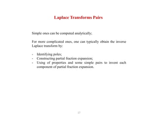 17
Laplace Transforms Pairs
Simple ones can be computed analytically;
For more complicated ones, one can typically obtain the inverse
Laplace transform by:
- Identifying poles;
- Constructing partial fraction expansion;
- Using of properties and some simple pairs to invent each
component of partial fraction expansion.
 