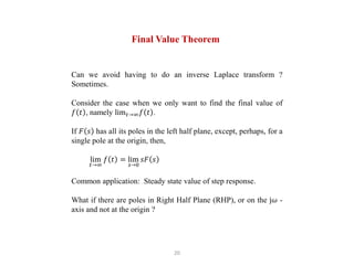 20
Final Value Theorem
Can we avoid having to do an inverse Laplace transform ?
Sometimes.
Consider the case when we only want to find the final value of
𝑓 𝑡 , namely lim𝑡→∞𝑓 𝑡 .
If 𝐹 𝑠 has all its poles in the left half plane, except, perhaps, for a
single pole at the origin, then,
lim
𝑡→∞
𝑓 𝑡 = lim
𝑠→0
𝑠𝐹 𝑠
Common application: Steady state value of step response.
What if there are poles in Right Half Plane (RHP), or on the j𝜔 -
axis and not at the origin ?
 