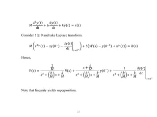 22
𝑀
d2
𝑦 𝑡
d𝑡
+ 𝑏
d𝑦 𝑡
d𝑡
+ 𝑘𝑦 𝑡 = 𝑟 𝑡
Consider 𝑡 ≥ 0 and take Laplace transform.
𝑀 𝑠2
𝑌 𝑠 − 𝑠𝑦 0−
−
d𝑦 𝑡
d𝑡 𝑡=0−
+ 𝑏 𝑠𝑌 𝑠 − 𝑦 0−1
+ 𝑘𝑌 𝑠 = 𝑅 𝑠
Hence,
𝑌 𝑠 =
1
𝑀
𝑠2 +
𝑏
𝑀
𝑠 +
𝑘
𝑀
𝑅 𝑠 +
𝑠 +
𝑏
𝑀
𝑠2 +
𝑏
𝑀
𝑠 +
𝑘
𝑀
𝑦 0−
+
1
𝑠2 +
𝑏
𝑀
𝑠 +
𝑘
𝑀
d𝑦(𝑡)
d𝑡
𝑡=0−
Note that linearity yields superposition.
 