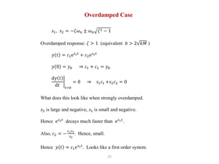 25
Overdamped Case
𝑠1, 𝑠2 = −𝜁𝜔𝑛 ± 𝜔𝑛 𝜁2 − 1
Overdamped response: 𝜁 > 1 (equivalent 𝑏 > 2 𝑘𝑀 )
𝑦 𝑡 = 𝑐1e𝑠1𝑡
+ 𝑐2e𝑠2𝑡
𝑦 0 = 𝑦0 ⇒ 𝑐1 + 𝑐2 = 𝑦0
d𝑦 𝑡
d𝑡 𝑡=0
= 0 ⇒ 𝑠1𝑐1 +𝑠2𝑐2 = 0
What does this look like when strongly overdamped.
𝑠2 is large and negative, 𝑠1 is small and negative.
Hence e𝑠2𝑡
decays much faster than e𝑠1𝑡
.
Also, 𝑐2 = −
𝑐1𝑠1
𝑠2
. Hence, small.
Hence 𝑦 𝑡 ≈ 𝑐1e𝑠1𝑡
. Looks like a first order system.
 