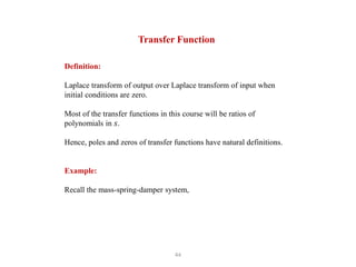 44
Transfer Function
Definition:
Laplace transform of output over Laplace transform of input when
initial conditions are zero.
Most of the transfer functions in this course will be ratios of
polynomials in 𝑠.
Hence, poles and zeros of transfer functions have natural definitions.
Example:
Recall the mass-spring-damper system,
 
