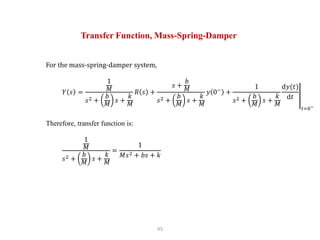 45
Transfer Function, Mass-Spring-Damper
For the mass-spring-damper system,
𝑌 𝑠 =
1
𝑀
𝑠2 +
𝑏
𝑀
𝑠 +
𝑘
𝑀
𝑅 𝑠 +
𝑠 +
𝑏
𝑀
𝑠2 +
𝑏
𝑀
𝑠 +
𝑘
𝑀
𝑦 0−
+
1
𝑠2 +
𝑏
𝑀
𝑠 +
𝑘
𝑀
d𝑦(𝑡)
d𝑡
𝑡=0−
Therefore, transfer function is:
1
𝑀
𝑠2 +
𝑏
𝑀
𝑠 +
𝑘
𝑀
=
1
𝑀𝑠2 + 𝑏𝑠 + 𝑘
 