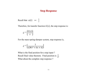 46
Step Response
Recall that 𝑢 𝑡 ↔
1
𝑠
Therefore, for transfer function 𝐺 𝑠 , the step response is:
ℒ−1
𝐺 𝑠
𝑠
For the mass-spring-damper system, step response is,
ℒ−1
1
𝑠 𝑀𝑠2 + 𝑏𝑠 + 𝑘
What is the final position for a step input ?
Recall final value theorem. Final position is
1
𝐾
.
What about the complete step response ?
 