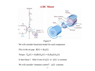 62
We will consider linearised model for each component.
Flux in the air gap: ∅ 𝑡 = 𝐾f𝑖f 𝑡
Torque: 𝑇m 𝑡 = 𝐾1∅ 𝑡 𝑖a 𝑡 = 𝐾1𝐾f𝑖f 𝑡 𝑖a 𝑡
Is that linear ? Only if one of 𝑖f 𝑡 or 𝑖f 𝑡 is constant.
We will consider “armature control”: 𝑖f 𝑡 constant.
A DC Motor
Figure 9
 