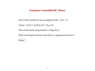 63
Armature Controlled DC Motor
𝑖f 𝑡 will be constant (to set up magnetic field), 𝑖f 𝑡 = 𝐼f
Torque: 𝑇m 𝑡 = 𝐾1𝐾f𝐼f𝑖a 𝑡 = 𝐾m𝑖a 𝑡
Will control motor using armature voltage 𝑉
a 𝑡 .
What is the transfer function from 𝑉
a 𝑠 to angular position 𝜃 𝑠 ?
Origin ?
 