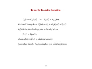 64
𝑇m 𝑡 = 𝐾m𝑖a 𝑡 ↔ 𝑇m 𝑠 = 𝐾m𝐼a 𝑠
Kirchhoff Voltage Law: 𝑉
a 𝑠 = 𝑅a + 𝑠𝐿a 𝐼a 𝑠 + 𝑉b 𝑠
𝑉b 𝑠 is back-emf voltage, due to Faraday’s Law.
𝑉b 𝑠 = 𝐾b𝜔 𝑠 ,
where 𝜔 𝑠 = 𝑠𝜃 𝑠 is rotational velocity.
Remember: transfer function implies zero initial conditions.
Towards Transfer Function
 