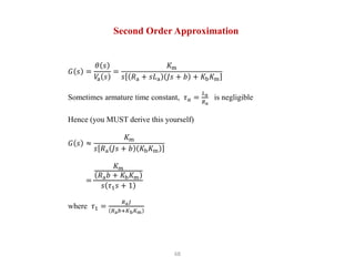 68
Second Order Approximation
𝐺 𝑠 =
𝜃 𝑠
𝑉
a 𝑠
=
𝐾m
𝑠 𝑅a + 𝑠𝐿a 𝐽𝑠 + 𝑏 + 𝐾b𝐾m
Sometimes armature time constant, 𝜏𝑎 =
𝐿a
𝑅a
is negligible
Hence (you MUST derive this yourself)
𝐺 𝑠 ≈
𝐾m
𝑠 𝑅a 𝐽𝑠 + 𝑏 𝐾b𝐾m
=
𝐾𝑚
𝑅a𝑏 + 𝐾b𝐾m
𝑠 𝜏1𝑠 + 1
where 𝜏1 =
𝑅a𝐽
𝑅a𝑏+𝐾b𝐾m
 