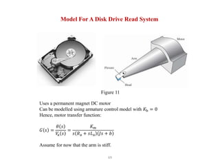 69
Model For A Disk Drive Read System
Uses a permanent magnet DC motor
Can be modelled using armature control model with 𝐾b = 0
Hence, motor transfer function:
𝐺 𝑠 =
𝜃 𝑠
𝑉
a 𝑠
=
𝐾m
𝑠 𝑅a + 𝑠𝐿a 𝐽𝑠 + 𝑏
Assume for now that the arm is stiff.
Figure 11
 