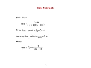71
Time Constants
Initial model,
𝐺 𝑠 =
5000
𝑠 𝑠 + 20 𝑠 + 1000
Motor time constant =
1
20
= 50 ms
Armature time constant =
1
1000
= 1 ms
Hence,
𝐺 𝑠 ≈ 𝐺 𝑠 =
5
𝑠 𝑠 + 20
 