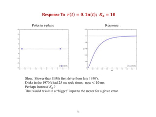 75
Response To 𝒓 𝒕 = 𝟎. 𝟏𝒖 𝒕 ; 𝑲𝐚 = 𝟏𝟎
Slow. Slower than IBMs first drive from late 1950’s.
Disks in the 1970’s had 25 ms seek times; now < 10 ms
Perhaps increase 𝐾a ?
That would result in a “bigger” input to the motor for a given error.
Poles in s-plane Response
 