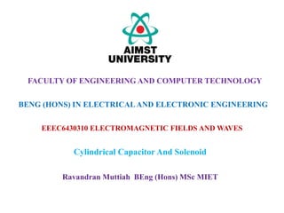 EEEC6430310 ELECTROMAGNETIC FIELDS AND WAVES
Cylindrical Capacitor And Solenoid
FACULTY OF ENGINEERING AND COMPUTER TECHNOLOGY
BENG (HONS) IN ELECTRICALAND ELECTRONIC ENGINEERING
Ravandran Muttiah BEng (Hons) MSc MIET
 