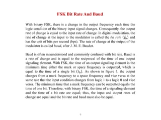 9
FSK Bit Rate And Baud
With binary FSK, there is a change in the output frequency each time the
logic condition of the binary input signal changes. Consequently, the output
rate of change is equal to the input rate of change. In digital modulation, the
rate of change at the input to the modulator is called the bit rate 𝑓b and
has the unit of bits per second (bps). The rate of change at the output of the
modulator is called baud, after J. M. E. Baudot.
Baud is often misunderstood and commonly confused with bit rate. Baud is
a rate of change and is equal to the reciprocal of the time of one output
signaling element. With FSK, the time of an output signaling element is the
minimum time either the mark or space frequency is outputted, which is
equal to the time of a single bit 𝑡b . As shown in figure 3, the output
changes from a mark frequency to a space frequency and vice versa at the
same rate that the input condition changes from logic 1 to a logic 0 and vice
versa. The minimum time that a mark frequency can be outputted equals the
time of one bit. Therefore, with binary FSK, the time of a signaling element
and the time of a bit rate are equal; thus, the input and output rates of
change are equal and the bit rate and baud must also be equal.
 