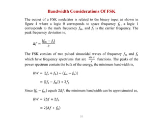 10
Bandwidth Considerations Of FSK
The output of a FSK modulator is related to the binary input as shown in
figure 4 where a logic 0 corresponds to space frequency 𝑓s, a logic 1
corresponds to the mark frequency 𝑓m, and 𝑓c is the carrier frequency. The
peak frequency deviation is,
∆𝑓 =
𝑓m − 𝑓s
2
The FSK consists of two pulsed sinusoidal waves of frequency 𝑓m and 𝑓s
which have frequency spectrums that are
sin 𝑥
𝑥
functions. The peaks of the
power spectrum contain the bulk of the energy, the minimum bandwidth is,
𝐵𝑊 = 𝑓s + 𝑓b − 𝑓m − 𝑓b
= 𝑓s − 𝑓m + 2𝑓b
Since 𝑓s − 𝑓m equals 2∆𝑓, the minimum bandwidth can be approximated as,
𝐵𝑊 = 2∆𝑓 + 2𝑓b
= 2 ∆𝑓 + 𝑓b
 