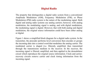 1
Digital Radio
The property that distinguishes a digital radio system from a conventional
Amplitude Modulation (AM), Frequency Modulation (FM), or Phase
Modulation (PM) radio system is the nature of the modulating signal. Both
digital and analog radio systems use analog carriers; however, with analog
modulation, the modulating signal is analog, and with digital modulation,
the modulating signal is digital. However, that with both analog and digital
modulation, the original source information could have been either analog
or digital.
Figure 1 shows a simplified block diagram for a digital radio system. In the
transmitter, the precoder performs level conversion then encodes or groups
the incoming data into a control word that modulates the analog carrier. The
modulated carrier is shaped (i.e. filtered), amplified, then transmitted
through the transmission medium to the receiver. In the receiver, the
incoming signal is filtered, amplified, and then applied to the demodulator
circuit which reproduces the original source information. Clock and carrier-
recovery circuits remove carrier and clock timing information from the
incoming signal.
 