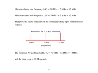 20
Minimum lower side frequency, LSF = 70 MHz − 5 MHz = 65 MHz
Maximum upper side frequency, USF = 70 MHz + 5 MHz = 75 MHz
Therefore, the output spectrum for the worst case binary input conditions is as
follows:
The minimum Nyquist bandwidth, 𝑓N = 75 MHz − 65 MHz = 10 MHz
and the baud = 𝑓b or 10 Megabaud.
𝐵𝑊 = 10 MHz
65 MHz 70 MHz 75 MHz
(Suppressed)
 