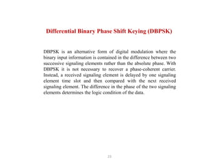 23
Differential Binary Phase Shift Keying (DBPSK)
DBPSK is an alternative form of digital modulation where the
binary input information is contained in the difference between two
successive signaling elements rather than the absolute phase. With
DBPSK it is not necessary to recover a phase-coherent carrier.
Instead, a received signaling element is delayed by one signaling
element time slot and then compared with the next received
signaling element. The difference in the phase of the two signaling
elements determines the logic condition of the data.
 