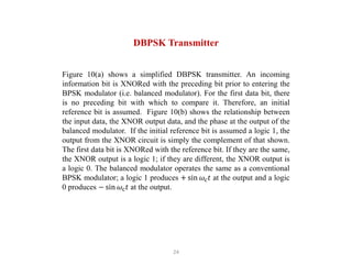 24
DBPSK Transmitter
Figure 10(a) shows a simplified DBPSK transmitter. An incoming
information bit is XNORed with the preceding bit prior to entering the
BPSK modulator (i.e. balanced modulator). For the first data bit, there
is no preceding bit with which to compare it. Therefore, an initial
reference bit is assumed. Figure 10(b) shows the relationship between
the input data, the XNOR output data, and the phase at the output of the
balanced modulator. If the initial reference bit is assumed a logic 1, the
output from the XNOR circuit is simply the complement of that shown.
The first data bit is XNORed with the reference bit. If they are the same,
the XNOR output is a logic 1; if they are different, the XNOR output is
a logic 0. The balanced modulator operates the same as a conventional
BPSK modulator; a logic 1 produces + sin 𝜔c𝑡 at the output and a logic
0 produces − sin 𝜔c𝑡 at the output.
 