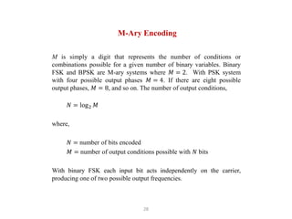 28
M-Ary Encoding
M is simply a digit that represents the number of conditions or
combinations possible for a given number of binary variables. Binary
FSK and BPSK are M-ary systems where 𝑀 = 2. With PSK system
with four possible output phases 𝑀 = 4. If there are eight possible
output phases, 𝑀 = 8, and so on. The number of output conditions,
𝑁 = log2 𝑀
where,
𝑁 = number of bits encoded
𝑀 = number of output conditions possible with 𝑁 bits
With binary FSK each input bit acts independently on the carrier,
producing one of two possible output frequencies.
 